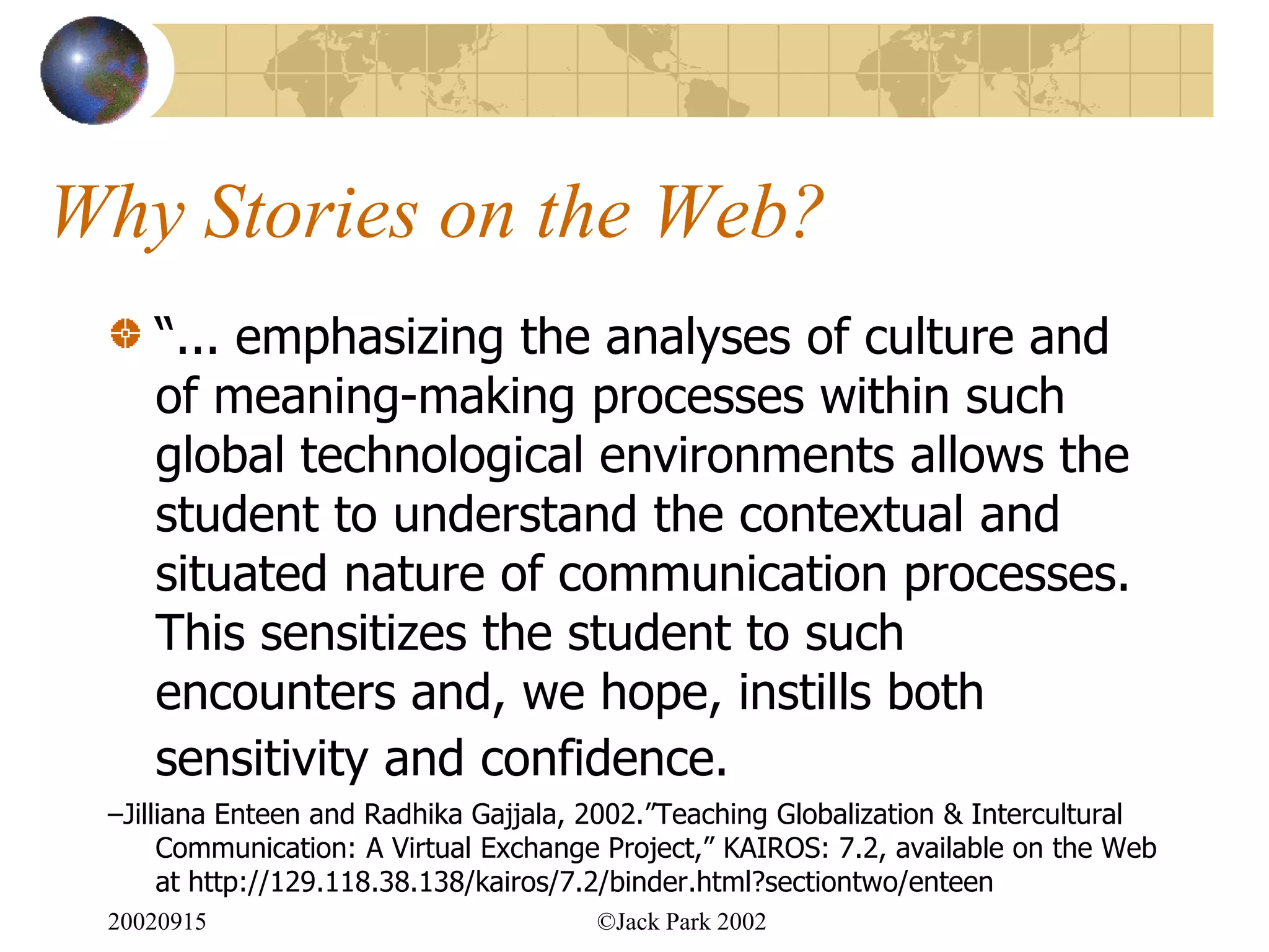 Why Stories on the Web?
    “... emphasizing the analyses of culture and
    of meaning-making processes within such
    global technological environments allows the
    student to understand the contextual and
    situated nature of communication processes.
    This sensitizes the student to such
    encounters and, we hope, instills both
    sensitivity and confidence.
 –Jilliana Enteen and Radhika Gajjala, 2002.”Teaching Globalization & Intercultural
      Communication: A Virtual Exchange Project,” KAIROS: 7.2, available on the Web
      at http://129.118.38.138/kairos/7.2/binder.html?sectiontwo/enteen
 20020915                              ©Jack Park 2002
 