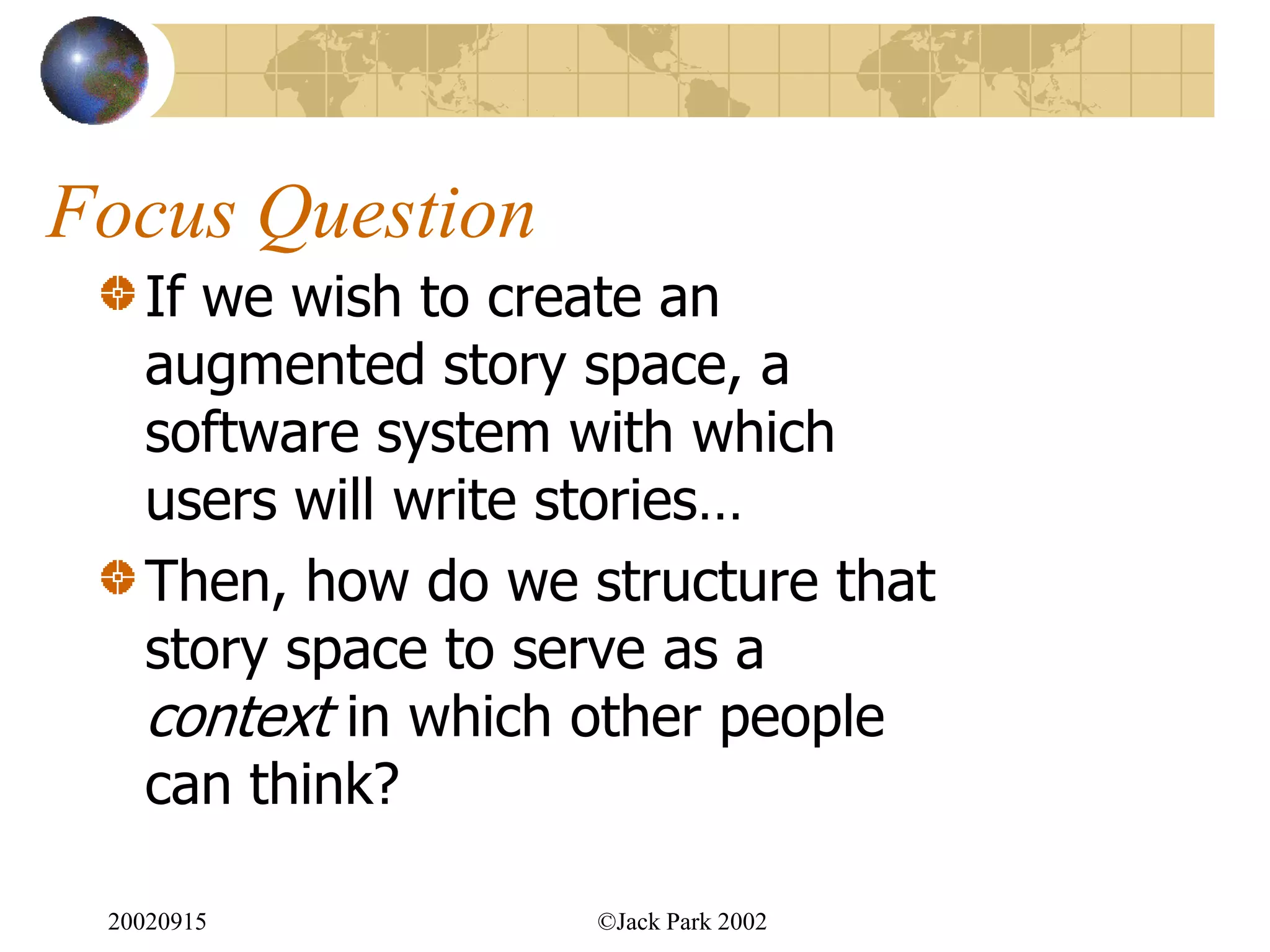 Focus Question
   If we wish to create an
   augmented story space, a
   software system with which
   users will write stories…
   Then, how do we structure that
   story space to serve as a
   context in which other people
   can think?

 20020915           ©Jack Park 2002
 