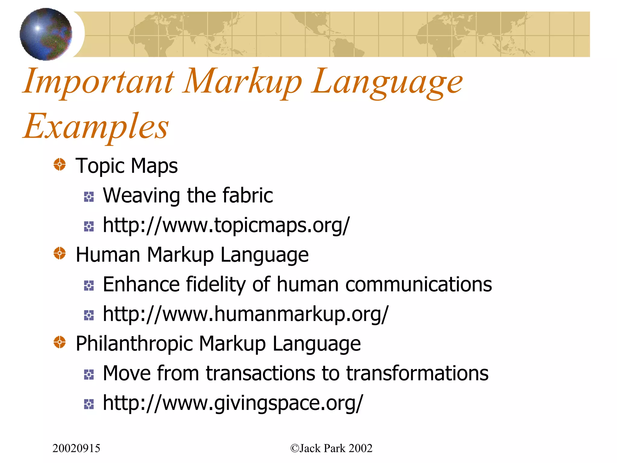 Important Markup Language
Examples
    Topic Maps
       Weaving the fabric
       http://www.topicmaps.org/
    Human Markup Language
       Enhance fidelity of human communications
       http://www.humanmarkup.org/
    Philanthropic Markup Language
       Move from transactions to transformations
       http://www.givingspace.org/

 20020915                 ©Jack Park 2002
 