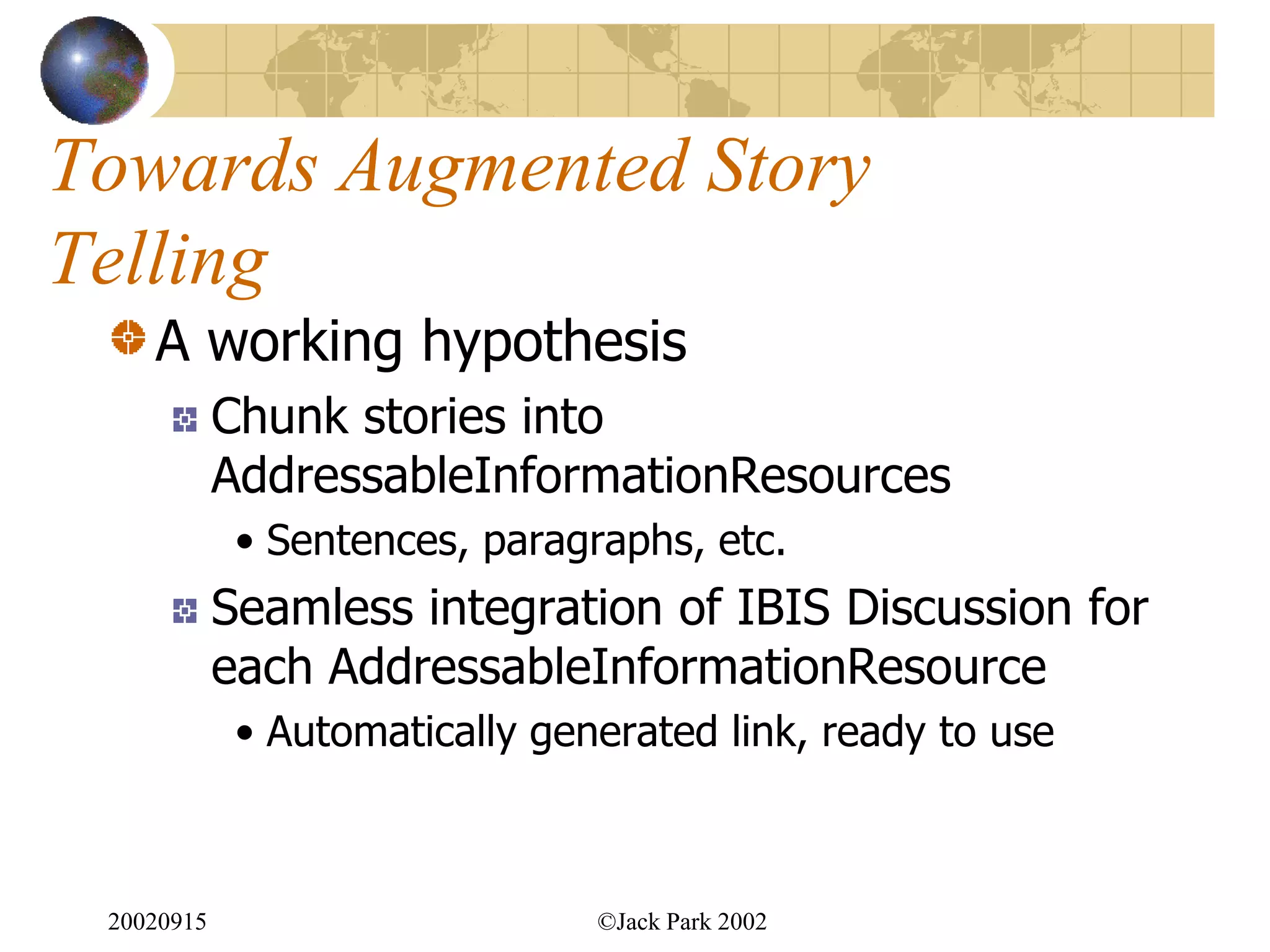 Towards Augmented Story
Telling
    A working hypothesis
            Chunk stories into
            AddressableInformationResources
             • Sentences, paragraphs, etc.
            Seamless integration of IBIS Discussion for
            each AddressableInformationResource
             • Automatically generated link, ready to use



 20020915                       ©Jack Park 2002
 