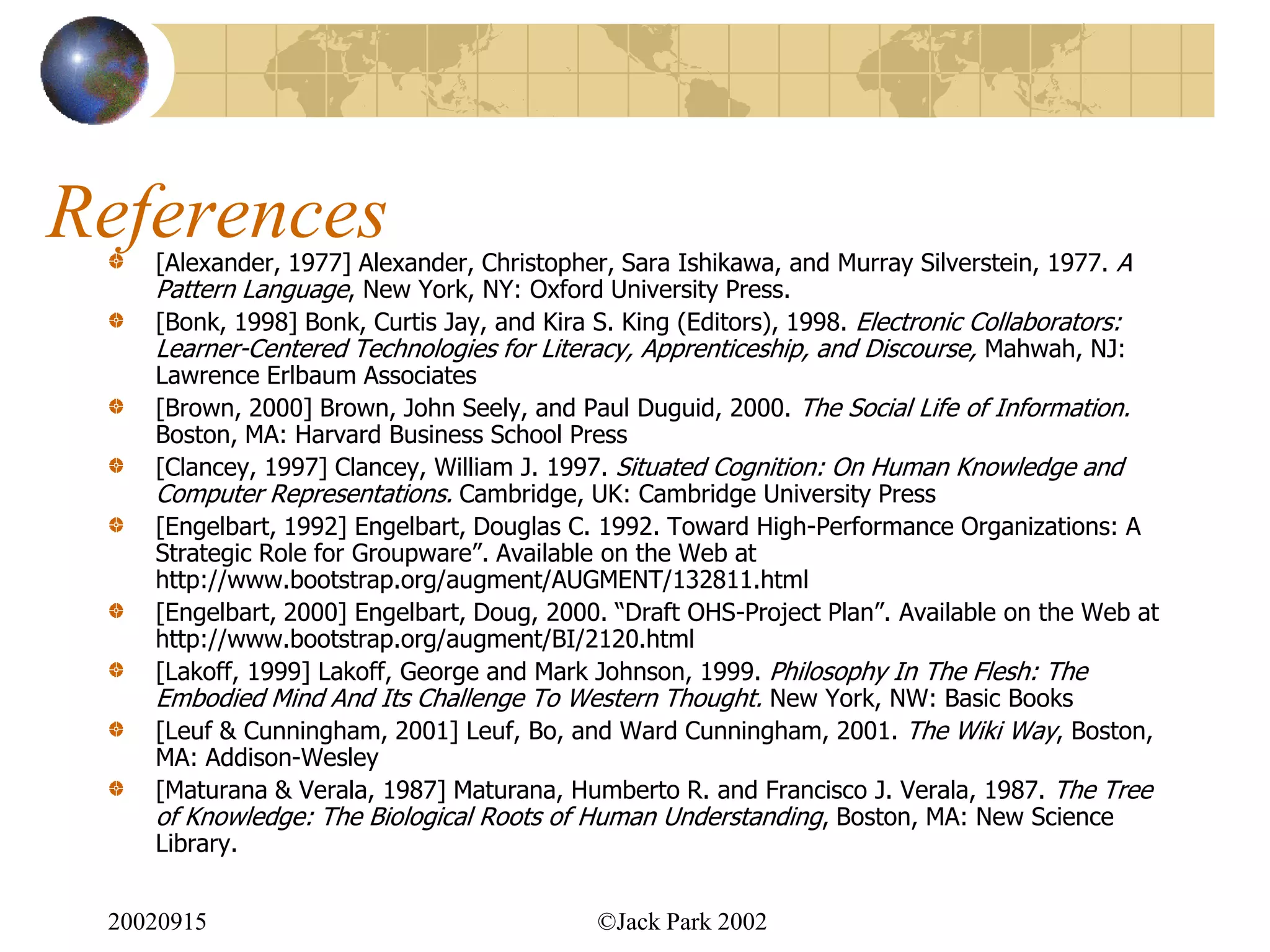 References
    [Alexander, 1977] Alexander, Christopher, Sara Ishikawa, and Murray Silverstein, 1977. A
    Pattern Language, New York, NY: Oxford University Press.
    [Bonk, 1998] Bonk, Curtis Jay, and Kira S. King (Editors), 1998. Electronic Collaborators:
    Learner-Centered Technologies for Literacy, Apprenticeship, and Discourse, Mahwah, NJ:
    Lawrence Erlbaum Associates
    [Brown, 2000] Brown, John Seely, and Paul Duguid, 2000. The Social Life of Information.
    Boston, MA: Harvard Business School Press
    [Clancey, 1997] Clancey, William J. 1997. Situated Cognition: On Human Knowledge and
    Computer Representations. Cambridge, UK: Cambridge University Press
    [Engelbart, 1992] Engelbart, Douglas C. 1992. Toward High-Performance Organizations: A
    Strategic Role for Groupware”. Available on the Web at
    http://www.bootstrap.org/augment/AUGMENT/132811.html
    [Engelbart, 2000] Engelbart, Doug, 2000. “Draft OHS-Project Plan”. Available on the Web at
    http://www.bootstrap.org/augment/BI/2120.html
    [Lakoff, 1999] Lakoff, George and Mark Johnson, 1999. Philosophy In The Flesh: The
    Embodied Mind And Its Challenge To Western Thought. New York, NW: Basic Books
    [Leuf & Cunningham, 2001] Leuf, Bo, and Ward Cunningham, 2001. The Wiki Way, Boston,
    MA: Addison-Wesley
    [Maturana & Verala, 1987] Maturana, Humberto R. and Francisco J. Verala, 1987. The Tree
    of Knowledge: The Biological Roots of Human Understanding, Boston, MA: New Science
    Library.


 20020915                                  ©Jack Park 2002
 