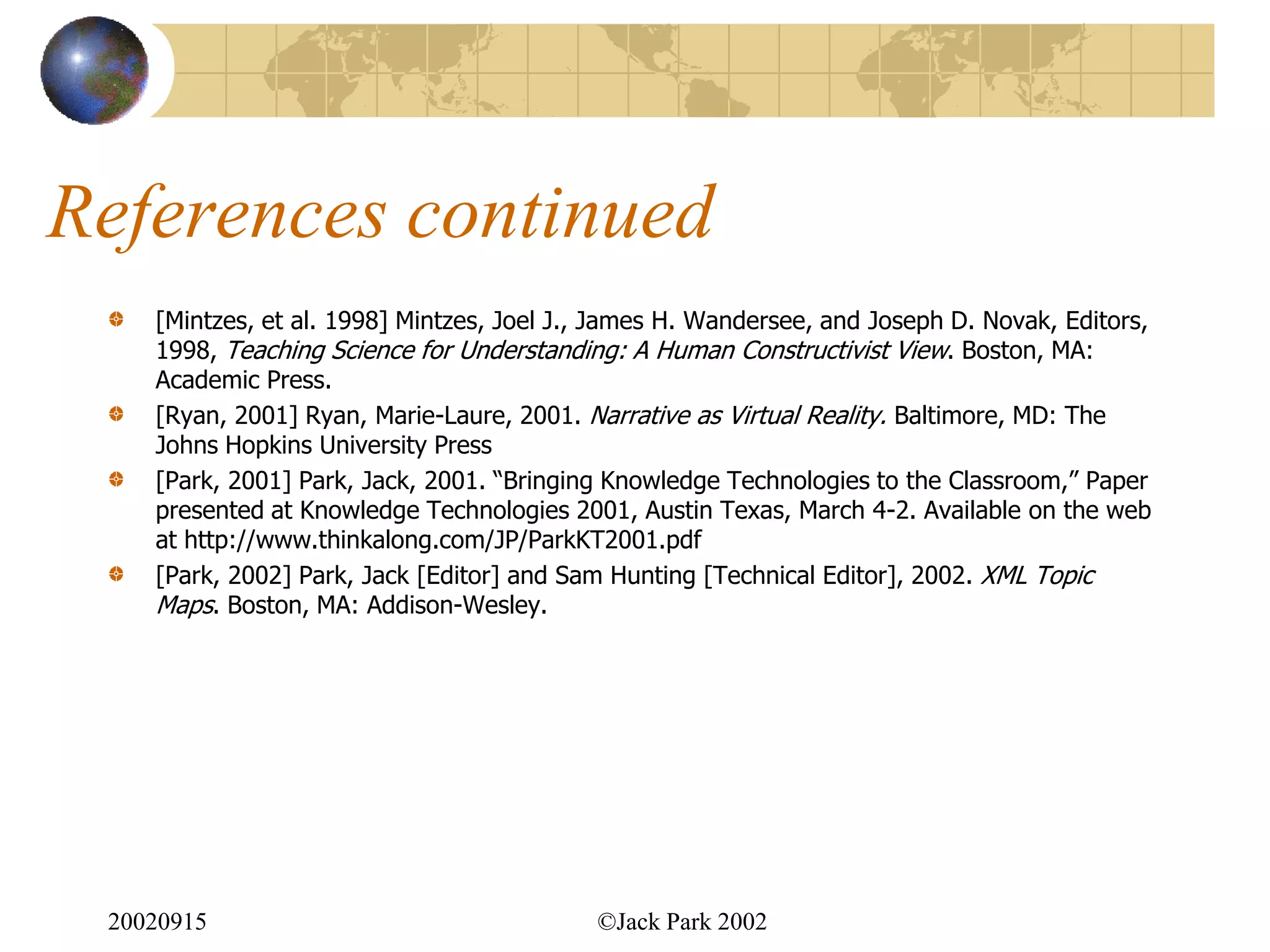 References continued
    [Mintzes, et al. 1998] Mintzes, Joel J., James H. Wandersee, and Joseph D. Novak, Editors,
    1998, Teaching Science for Understanding: A Human Constructivist View. Boston, MA:
    Academic Press.
    [Ryan, 2001] Ryan, Marie-Laure, 2001. Narrative as Virtual Reality. Baltimore, MD: The
    Johns Hopkins University Press
    [Park, 2001] Park, Jack, 2001. “Bringing Knowledge Technologies to the Classroom,” Paper
    presented at Knowledge Technologies 2001, Austin Texas, March 4-2. Available on the web
    at http://www.thinkalong.com/JP/ParkKT2001.pdf
    [Park, 2002] Park, Jack [Editor] and Sam Hunting [Technical Editor], 2002. XML Topic
    Maps. Boston, MA: Addison-Wesley.




 20020915                                  ©Jack Park 2002
 