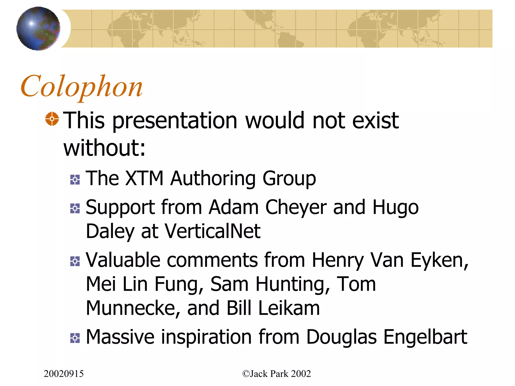 Colophon
    This presentation would not exist
    without:
            The XTM Authoring Group
            Support from Adam Cheyer and Hugo
            Daley at VerticalNet
            Valuable comments from Henry Van Eyken,
            Mei Lin Fung, Sam Hunting, Tom
            Munnecke, and Bill Leikam
            Massive inspiration from Douglas Engelbart
 20020915                    ©Jack Park 2002
 