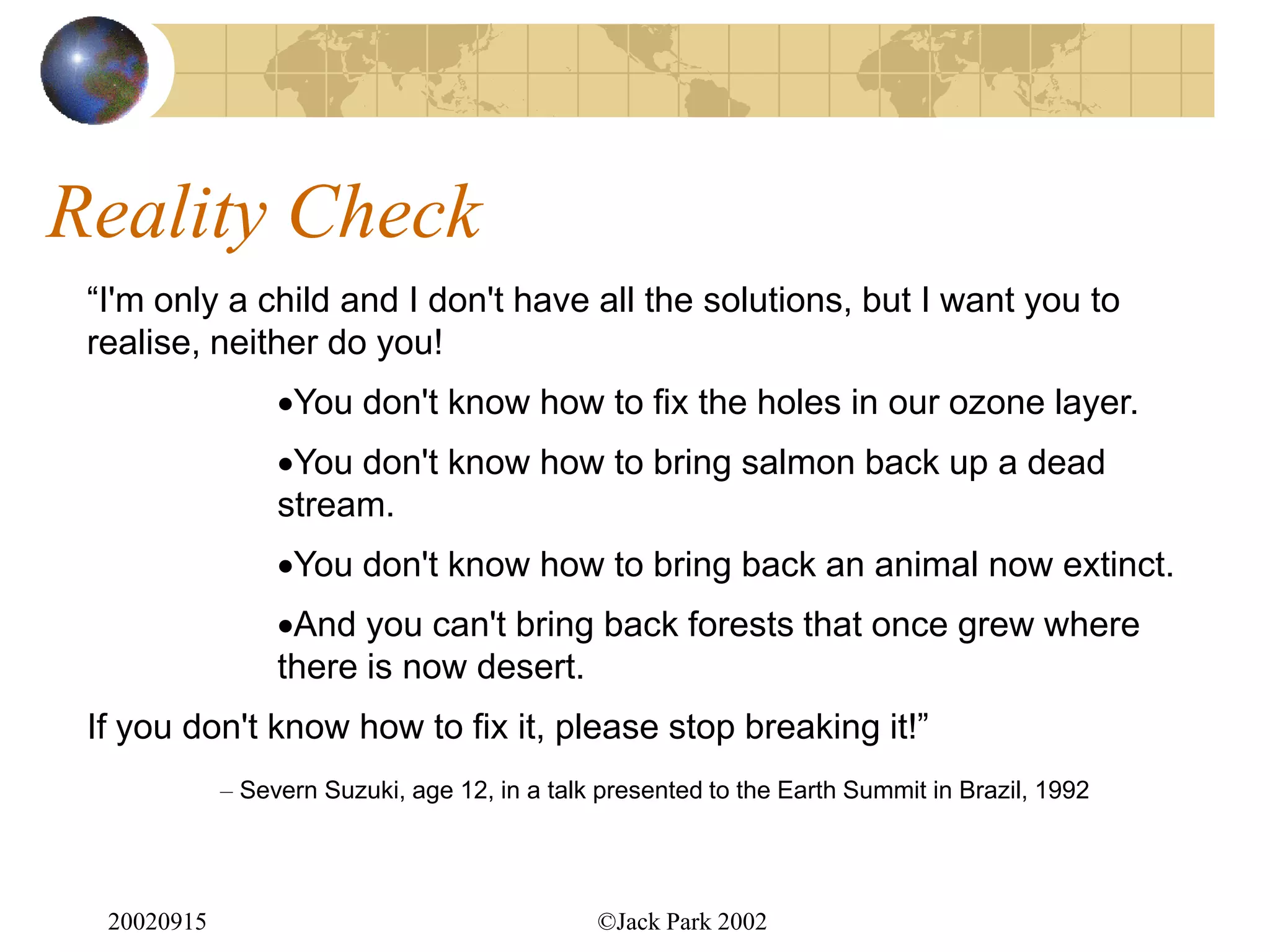 Reality Check
 “I'm only a child and I don't have all the solutions, but I want you to
 realise, neither do you!
                  You don't know how to fix the holes in our ozone layer.
                  You don't know how to bring salmon back up a dead
                  stream.
                  You don't know how to bring back an animal now extinct.
                  And you can't bring back forests that once grew where
                  there is now desert.
 If you don't know how to fix it, please stop breaking it!”
             – Severn Suzuki, age 12, in a talk presented to the Earth Summit in Brazil, 1992




  20020915                                     ©Jack Park 2002
 