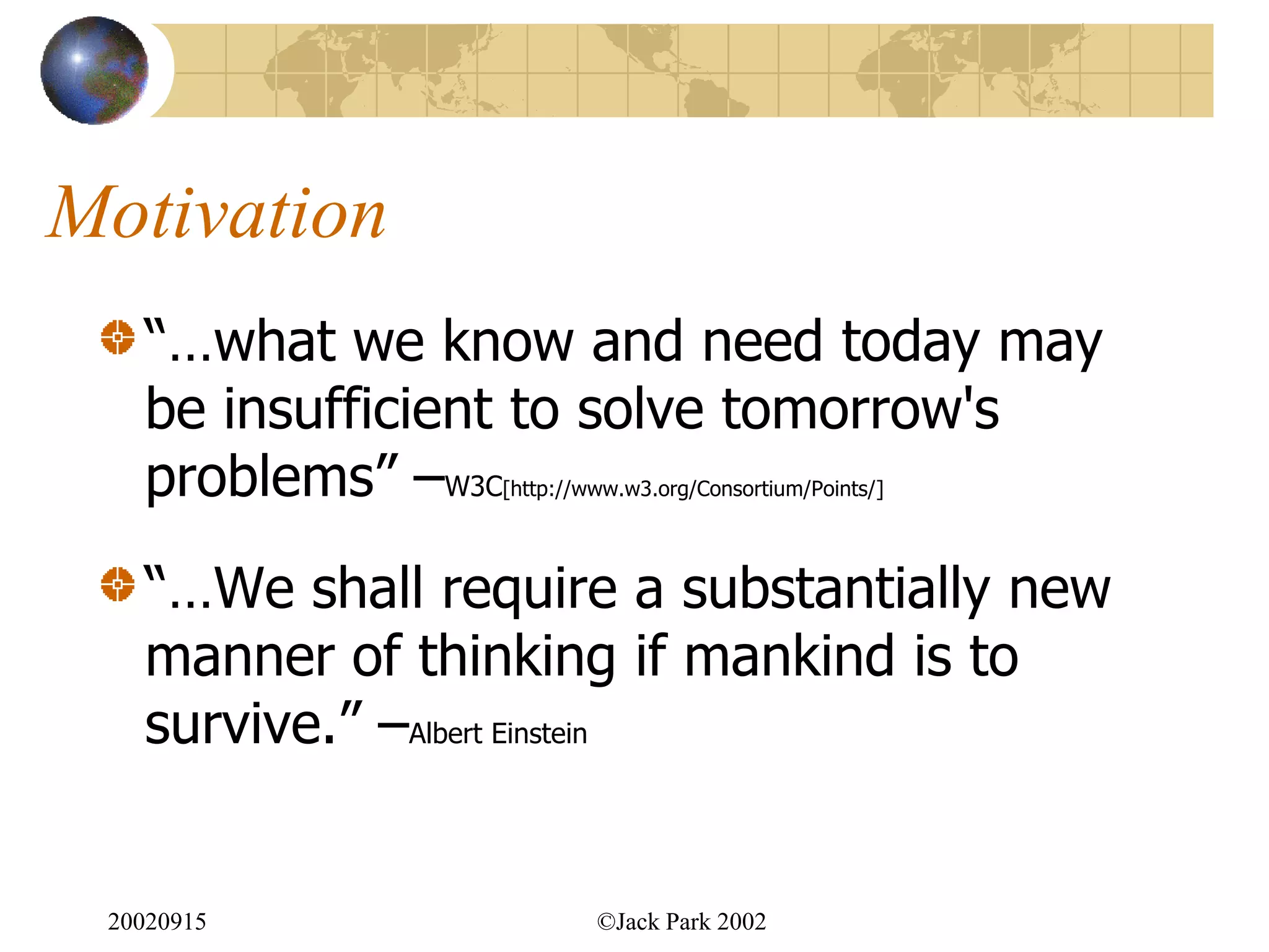 Motivation
   “…what we know and need today may
   be insufficient to solve tomorrow's
   problems” –W3C[http://www.w3.org/Consortium/Points/]




   “…We shall require a substantially new
   manner of thinking if mankind is to
   survive.” –Albert Einstein


 20020915                 ©Jack Park 2002
 