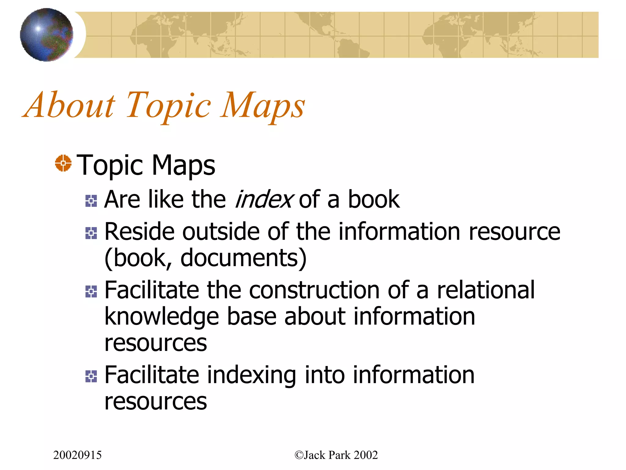 About Topic Maps
    Topic Maps
            Are like the index of a book
            Reside outside of the information resource
            (book, documents)
            Facilitate the construction of a relational
            knowledge base about information
            resources
            Facilitate indexing into information
            resources

 20020915                    ©Jack Park 2002
 