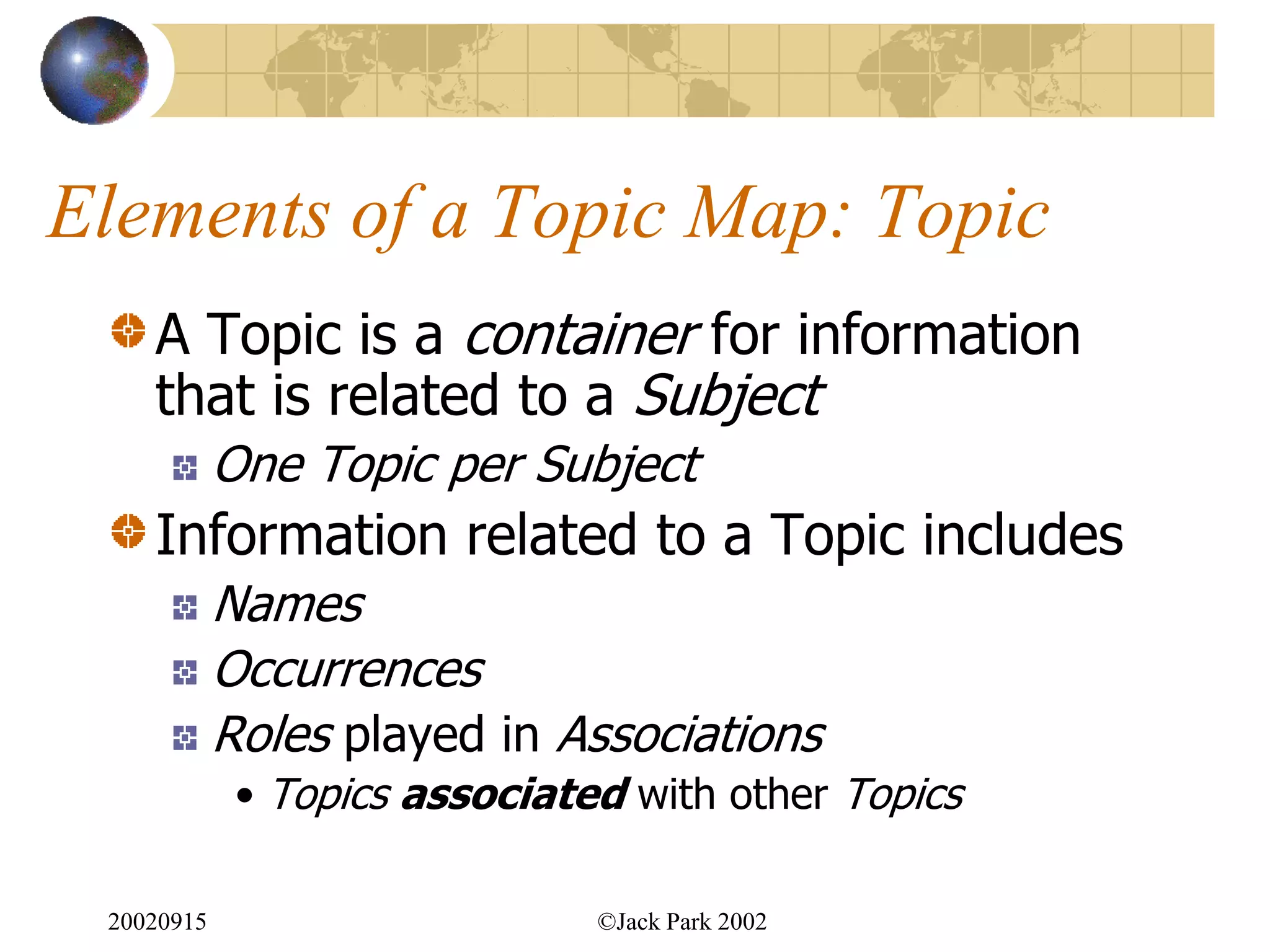Elements of a Topic Map: Topic
    A Topic is a container for information
    that is related to a Subject
            One Topic per Subject
    Information related to a Topic includes
            Names
            Occurrences
            Roles played in Associations
             • Topics associated with other Topics

 20020915                      ©Jack Park 2002
 