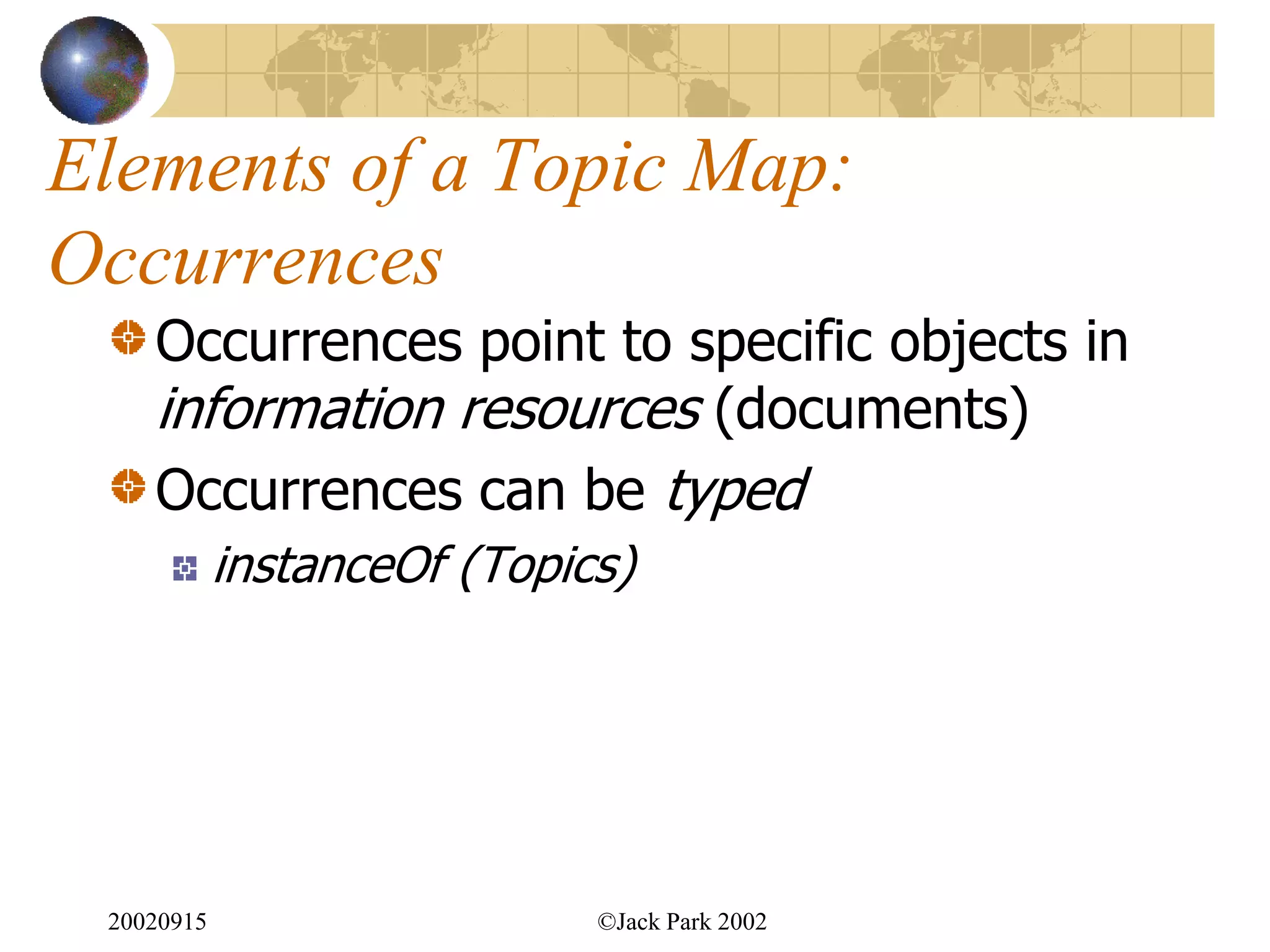 Elements of a Topic Map:
Occurrences
    Occurrences point to specific objects in
    information resources (documents)
    Occurrences can be typed
            instanceOf (Topics)




 20020915                    ©Jack Park 2002
 