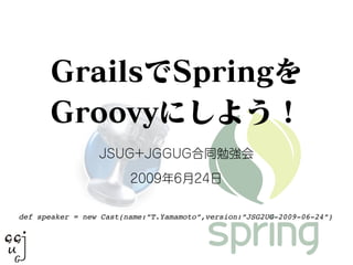 GrailsでSpringを
Groovyにしよう！
JSUG+JGGUG合同勉強会
2009年6月24日
def speaker = new Cast(name:”T.Yamamoto”,version:”JSG2UG-2009-06-24”)
 
