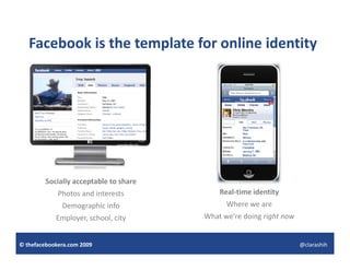 Facebook is the template for online identity
                      p                       y




         Socially acceptable to share
             Photos and interests           Real‐time identity
              Demographic info                Where we are
            Employer, school, city
            Employer, school, city      What we’re doing right now
                                                       g g


© thefacebookera.com 2009                                            @clarashih
 