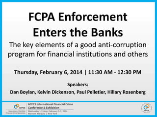 FCPA Enforcement
Enters the Banks
The key elements of a good anti-corruption
program for financial institutions and others
Thursday, February 6, 2014 | 11:30 AM - 12:30 PM
Speakers:
Dan Boylan, Kelvin Dickenson, Paul Pelletier, Hillary Rosenberg

 