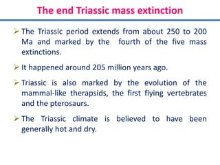 The end Triassic mass extinction
 The Triassic period extends from about 250 to 200
Ma and marked by the fourth of the five mass
extinctions.
 It happened around 205 million years ago.
 Triassic is also marked by the evolution of the
mammal-like therapsids, the first flying vertebrates
and the pterosaurs.
 The Triassic climate is believed to have been
generally hot and dry.
 