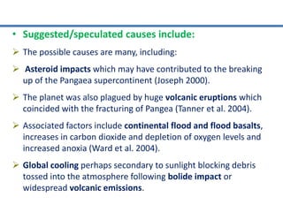 • Suggested/speculated causes include:
 The possible causes are many, including:
 Asteroid impacts which may have contributed to the breaking
up of the Pangaea supercontinent (Joseph 2000).
 The planet was also plagued by huge volcanic eruptions which
coincided with the fracturing of Pangea (Tanner et al. 2004).
 Associated factors include continental flood and flood basalts,
increases in carbon dioxide and depletion of oxygen levels and
increased anoxia (Ward et al. 2004).
 Global cooling perhaps secondary to sunlight blocking debris
tossed into the atmosphere following bolide impact or
widespread volcanic emissions.
 