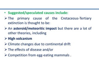 • Suggested/speculated causes include:
 The primary cause of the Cretaceous-Tertiary
extinction is thought to be:
 An asteroid/meteoritic impact but there are a lot of
other theories, including
 High volcanism
 Climate changes due to continental drift
 The effects of disease and/or
 Competition from egg-eating mammals .
 