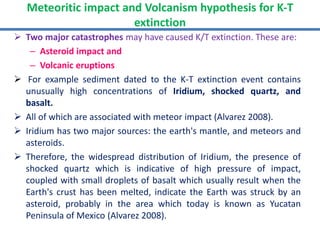  Two major catastrophes may have caused K/T extinction. These are:
– Asteroid impact and
– Volcanic eruptions
 For example sediment dated to the K-T extinction event contains
unusually high concentrations of Iridium, shocked quartz, and
basalt.
 All of which are associated with meteor impact (Alvarez 2008).
 Iridium has two major sources: the earth's mantle, and meteors and
asteroids.
 Therefore, the widespread distribution of Iridium, the presence of
shocked quartz which is indicative of high pressure of impact,
coupled with small droplets of basalt which usually result when the
Earth's crust has been melted, indicate the Earth was struck by an
asteroid, probably in the area which today is known as Yucatan
Peninsula of Mexico (Alvarez 2008).
Meteoritic impact and Volcanism hypothesis for K-T
extinction
 