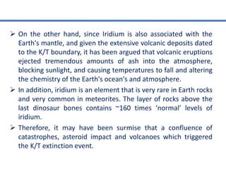  On the other hand, since Iridium is also associated with the
Earth's mantle, and given the extensive volcanic deposits dated
to the K/T boundary, it has been argued that volcanic eruptions
ejected tremendous amounts of ash into the atmosphere,
blocking sunlight, and causing temperatures to fall and altering
the chemistry of the Earth's ocean's and atmosphere.
 In addition, iridium is an element that is very rare in Earth rocks
and very common in meteorites. The layer of rocks above the
last dinosaur bones contains ~160 times ‘normal’ levels of
iridium.
 Therefore, it may have been surmise that a confluence of
catastrophes, asteroid impact and volcanoes which triggered
the K/T extinction event.
 