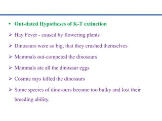  Out-dated Hypotheses of K-T extinction
 Hay Fever - caused by flowering plants
 Dinosaurs were so big, that they crushed themselves
 Mammals out-competed the dinosaurs
 Mammals ate all the dinosaur eggs
 Cosmic rays killed the dinosaurs
 Some species of dinosaurs became too bulky and lost their
breeding ability.
 
