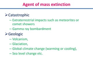 Agent of mass extinction
Catastrophic
– Extraterrestrial impacts such as meteorites or
comet showers
– Gamma ray bombardment
Geologic
– Volcanism,
– Glaciation,
– Global climate change (warming or cooling),
– Sea level change etc.
 