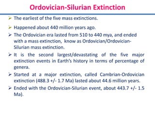Ordovician-Silurian Extinction
 The earliest of the five mass extinctions.
 Happened about 440 million years ago.
 The Ordovician era lasted from 510 to 440 mya, and ended
with a mass extinction, know as Ordovician/Ordovician-
Silurian mass extinction.
 It is the second largest/devastating of the five major
extinction events in Earth’s history in terms of percentage of
genera.
 Started at a major extinction, called Cambrian-Ordovician
extinction (488.3 +/- 1.7 Ma) lasted about 44.6 million years.
 Ended with the Ordovician-Silurian event, about 443.7 +/- 1.5
Ma).
 