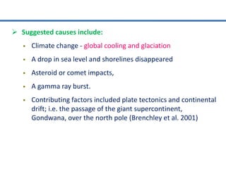  Suggested causes include:
 Climate change - global cooling and glaciation
 A drop in sea level and shorelines disappeared
 Asteroid or comet impacts,
 A gamma ray burst.
 Contributing factors included plate tectonics and continental
drift; i.e. the passage of the giant supercontinent,
Gondwana, over the north pole (Brenchley et al. 2001)
 