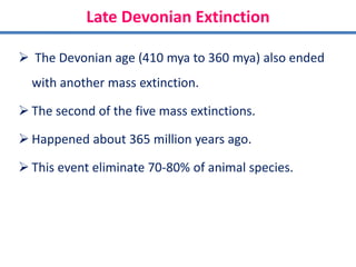 Late Devonian Extinction
 The Devonian age (410 mya to 360 mya) also ended
with another mass extinction.
 The second of the five mass extinctions.
 Happened about 365 million years ago.
 This event eliminate 70-80% of animal species.
 
