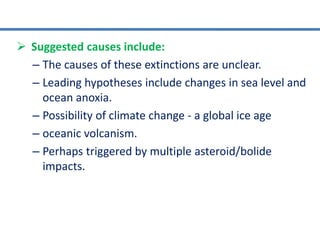  Suggested causes include:
– The causes of these extinctions are unclear.
– Leading hypotheses include changes in sea level and
ocean anoxia.
– Possibility of climate change - a global ice age
– oceanic volcanism.
– Perhaps triggered by multiple asteroid/bolide
impacts.
 