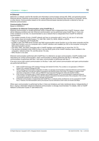 10
All Rights Reserved. Copyright © 2015, Yokogawa Electric Corporation
<<Contents>> <<Index>>
GS 33J01A10-01EN
	Ethernet
Ethernet is a network used for file transfer and information communication among HIS, ENG, and general-purpose
Ethernet devices. Ethernet communication is usually performed via an Ethernet card mounted in a computer, server,
or other device. Communication based on the various Ethernet-based standard protocols is referred to here as
Ethernet communication.
Communication Protocol
Based on IEEE802.3
Conditions for Ethernet Communication using Vnet/IP Bus 2
Ethernet communication is usually performed using a network that is independent from Vnet/IP. However, when
all the following conditions are met, Ethernet communication can be performed using Vnet/IP Bus 2. If any one
of the conditions is not met, it is recommended to use a network that is independent from Vnet/IP for Ethernet
communication.
•	The system consists of only a Vnet/IP network and has no connection with V net or VL net via a V net router.
•	The system does not include Exaopc (*1), HIS-TSE, UGS (*2), SIOS, GSGW, or APCS.
•	There is no integration with ProSafe-RS.
•	If PRM is used, the PRM server function and field communication server function run on the same computer and the
PRM client function runs on a computer with a Vnet/IP interface card installed (an HIS or the computer running the
field communication server).
•	The HISs, ENG, and other computers with a Vnet/IP interface card installed are no more than 16 (*3).
•	The devices connected to the L2SW for Bus 2 are the BUS2 ports of the Vnet/IP interface cards installed in the
computers, network printer (*4), and file server (*4) only.
•	WAC Router is not used.
Ethernet communication performed with Vnet/IP Bus 2 is referred to as open communication. Vnet/IP enables dual-
redundancy for control communication. Open communication is always performed with Bus 2. Normally, control
communication is performed with Bus 1 and open communication is performed with Bus 2.
If an error occurs with control communication on the Bus 1 side, both control communication and open communication
are performed with Bus 2.
*1:	 Refer to NTPF100 Exaopc OPC Interface Package (GS 36J02A10-01EN). This condition is not applicable to VP6H2411
Exaopc OPC Interface Package (for HIS).
*2:	 When creating a dual-redundant configuration of UGSs, it is strongly recommended to implement Ethernet communication
not with Vnet/IP Bus 2 but with the network connected to the Ethernet cards of the UGSs. For details on creating a dual-
redundant configuration of UGSs, refer to VP6B1501 Dual-redundant Package (for UGS) (GS 33J20C10-50E).
*3:	 If the number of computers with a Vnet/IP interface card installed exceeds 16, it is recommended to implement Ethernet
communication not with Vnet/IP Bus 2 but with the network connected to the Ethernet cards of the computers. If the number
of computers exceeds 50, this method is strongly recommended.
*4:	 If Ethernet communication is implemented with Vnet/IP Bus 2, a network printer and fileserver can be connected to Vnet/IP
Bus 2. However, the total bandwidth used by the devices must be restricted so that it does not exceed 300 Mbps.
When open communication is performed by Bus 2, there are limitations and risks mentioned above. Independently of
Bus 2, laying a dedicated network for Ethernet communication is strongly recommended. For details, refer to Vnet/IP
Network Construction Guide (TI 30A10A05-01E).
Feb. 1, 2015-00
 