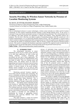 B. Ravi et al Int. Journal of Engineering Research and Applications
ISSN : 2248-9622, Vol. 3, Issue 6, Nov-Dec 2013, pp.1214-1219

RESEARCH ARTICLE

www.ijera.com

OPEN ACCESS

Security Providing To Wireless Sensor Networks by Presence of
Location Monitoring Systems
B. RAVI, D.VIVEKANANDA REDDY
M.Tech In Cse Dept Svu Collee Of Engineering Tiruati, Andhra Pradesh,India
Assistant Professor in Cse Dept Svu College of Engineering Tiruati, Andhra Pradesh, India

Abstract
Due to technological advances in sensor technologies, wireless sensor networks are widely used for location
monitoring. In such systems monitoring personal locations is done through Internet server. As the server is
untrusted, it may cause threats pertaining to privacy of individuals being monitored. This is the potential risk to
be addressed. This paper presents two algorithms to address this problem. These algorithms achieve two
purposes. The first one is that they can improve quality of monitoring locations while the second one is for
location anonymization so as to preserving personal location privacy. The first algorithm is resource-aware
which is aimed at reducing computational and communicational cost while the quality-aware algorithm is aimed
at improving the quality of monitoring locations. Both are having a feature that preserves personal location
privacy. The system is evaluated with simulation experiments using NS2.The empirical results revealed that the
proposed system can provide high quality monitoring besides preserving personal location privacy.
Index Terms – WSN, privacy preservation, location monitoring

I. INTRODUCTION
The technological innovation in sensor
technologies paved way for wireless sensor networks
to be used many application for both civilian and
military purposes. Location monitoring and
surveillance are also part of these applications. The
location monitoring systems are implemented by using
two kinds of sensor. They are counting sensor and
identity sensor. The identity sensor are meant for
pinpointing exact location of persons in given location
while the count sensors are meant for reporting the
number of persons present in the given location.
Identity sensors examples are in [1] and [2] while
counting sensors examples are described in [3],[4] and
[5].
Monitoring personal locations required a
server being used for location query processing. The
server is essentially an Internet server and therefore it
is untrusted.such server may cause potential risk to the
privacy of individuals being monitored. This is
because hackers might be able to get sensitive
personal information through compromised server[2]
[6] [7] [8] .
The identity sensors especially provide
exact location of individuals being monitored which
causes privacy breaches when hacked from server.
The counting sensors also provide information related
to count of people being monitored. It also breaches
privacy when hacked by adversaries .In papers [8] and
[9] solution is provided for such problems by
introducing the concept of aggregating location
information and removing identities from such
information [8] and [9].
This paper proposes a system for location
monitoring that ensures anonymity with respect to
www.ijera.com

privacy of individuals being monitored and also
improves quality of sensing or location monitoring. Kanonymity concept is used in the proposed system in
order to avoid distinguishing an individual among a
group of people monitored though such information is
hacked. For both identity and counting sensors, the
same solution is adopted and k-anonymity concept is
used. Aggregation of location details is capable of
removing actual individuals’ sensitive data. With the
help of this the proposed system is capable of
providing high quality in location monitoring and also
efficiency in working and preserving personal location
privacy. The proposed system is capable of avoiding
privacy leakage with efficient algorithms and high
quality location services. The adversaries can’t get
actual sensitive information even when they are able
to hack server due to the location aggregation and kanonymity concept used in the proposed system.
The system is capable of knowing aggregate
information pertaining to location of individuals being
monitored; it can also provide such services though a
query system. For instance our query system can
provide number of individuals being monitored by
sensors. Spatial histogram concept is used to achieve
this. The proposed system uses two novel algorithms
known as quality – aware algorithm and resource –
aware algorithm. The first algorithm is meant for
improving quality of location monitoring services with
in terms of accuracy. The second algorithm is meant
for improving the efficiency in usage of computational
power communications. However, both are aware of
preserving personal location privacy. The system is
evaluated using simulations made using NS2. The
simulation results reveal that our system is able to
1214 | P a g e

 