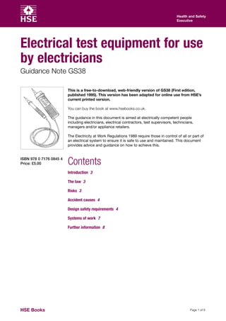 Health and Safety
                                                                                            Executive




Electrical test equipment for use
by electricians
Guidance Note GS38

                         This is a free-to-download, web-friendly version of GS38 (First edition,
                         published 1995). This version has been adapted for online use from HSE’s
                         current printed version.

                         You can buy the book at www.hsebooks.co.uk.

                         The guidance in this document is aimed at electrically competent people
                         including electricians, electrical contractors, test supervisors, technicians,
                         managers and/or appliance retailers.

                         The Electricity at Work Regulations 1989 require those in control of all or part of
                         an electrical system to ensure it is safe to use and maintained. This document
                         provides advice and guidance on how to achieve this.


ISBN 978 0 7176 0845 4
Price: £5.00             Contents
                         Introduction 3

                         The law 3

                         Risks 3

                         Accident causes 4

                         Design safety requirements 4

                         Systems of work 7

                         Further information 8




HSE Books                                                                                            Page 1 of 8
 