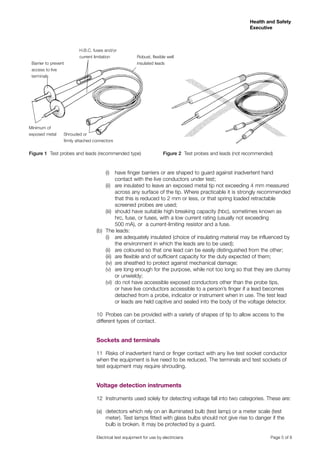Health and Safety
                                                                                                             Executive



                          H.B.C. fuses and/or
                          current limitation              Robust, flexible well
 Barrier to prevent                                       insulated leads
 access to live
 terminals




Minimum of
exposed metal     Shrouded or
                  firmly attached connectors


Figure 1 Test probes and leads (recommended type)                       Figure 2 Test probes and leads (not recommended)



                                   	    (i)	 have finger barriers or are shaped to guard against inadvertent hand
                                             contact with the live conductors under test;
                                   	 (ii)	 are insulated to leave an exposed metal tip not exceeding 4 mm measured
                                             across any surface of the tip. Where practicable it is strongly recommended
                                             that this is reduced to 2 mm or less, or that spring loaded retractable
                                             screened probes are used;
                                   	 (iii)	 should have suitable high breaking capacity (hbc), sometimes known as
                                             hrc, fuse, or fuses, with a low current rating (usually not exceeding
                                             500 mA), or a current-limiting resistor and a fuse.
                                   (b)	 The leads:
                                   	 (i)	 are adequately insulated (choice of insulating material may be influenced by
                                             the environment in which the leads are to be used);
                                   	 (ii)	 are coloured so that one lead can be easily distinguished from the other;
                                   	 (iii)	 are flexible and of sufficient capacity for the duty expected of them;
                                   	 (iv)	 are sheathed to protect against mechanical damage;
                                   	 (v)	 are long enough for the purpose, while not too long so that they are clumsy
                                             or unwieldy;
                                   	 (vi)	 do not have accessible exposed conductors other than the probe tips,
                                             or have live conductors accessible to a person’s finger if a lead becomes
                                             detached from a probe, indicator or instrument when in use. The test lead
                                             or leads are held captive and sealed into the body of the voltage detector.

                                   10	 Probes can be provided with a variety of shapes of tip to allow access to the
                                   different types of contact.


                                   Sockets and terminals

                                   11	 Risks of inadvertent hand or finger contact with any live test socket conductor
                                   when the equipment is live need to be reduced. The terminals and test sockets of
                                   test equipment may require shrouding.


                                   Voltage detection instruments

                                   12	 Instruments used solely for detecting voltage fall into two categories. These are:

                                   (a)	 detectors which rely on an illuminated bulb (test lamp) or a meter scale (test
                                        meter). Test lamps fitted with glass bulbs should not give rise to danger if the
                                        bulb is broken. It may be protected by a guard.

                                   Electrical test equipment for use by electricians	                                  Page 5 of 8
 