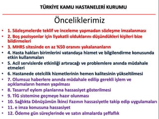 Önceliklerimiz
• 1. Sözleşmelerde teklif ve inceleme yapmadan sözleşme imzalanması
• 2. Boş pozisyonlar için liyakatli olduklarını düşündükleri kişileri bize
bildirmeleri
• 3. MHRS sitesinde en az %50 oranını yakalananların
• 4. Hasta hakları birimlerini vatandaşa hizmet ve bilgilendirme konusunda
etkin kullanmaları
• 5. Acil servislerde etkinliği artıracağı ve problemlere anında müdahale
etmeleri
• 6. Hastanede otelcilik hizmetlerinin hemen kalitesinin yükseltilmesi
• 7. Olumsuz haberlere anında müdahale edilip gerekli işlem ve
açıklamaların hemen yapılması
• 8. Tasarruf eylem planlarına hassasiyet gösterilmesi
• 9. TİG sistemine geçmeye hazır olunması
• 10. Sağlıkta Dönüşümün İkinci Fazının hassasiyetle takip edip uygulamaları
• 11. e imza konusuna hassasiyet
• 12. Ödeme gün süreçlerinde ve satın almalarda şeffaflık
 