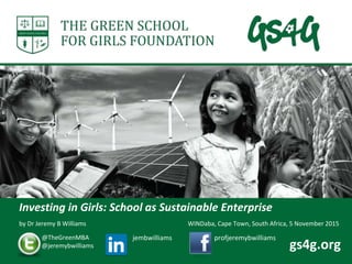 by Dr Jeremy B Williams
Investing in Girls: School as Sustainable Enterprise
@TheGreenMBA
@jeremybwilliams
jembwilliams profjeremybwilliams
gs4g.org
WINDaba, Cape Town, South Africa, 5 November 2015
 