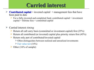 Carried interestCarried interest
 Contributed capitalContributed capital = invested capital + management fees that have
been paid to date
 For a fully-invested and completed fund, contributed capital = investment
capital + lifetime fees = committed capital
 Carried interest timing
 Return all call carry basis (committed or investment capital) first (25%)
 Return all contributed (or invested) capital plus priority return first (45%)
 Return only part of contributed/invested capital
 Often distinguishes between realized and unrealized investments
 Fair value test (14%)
 Other (16% of sample)
 