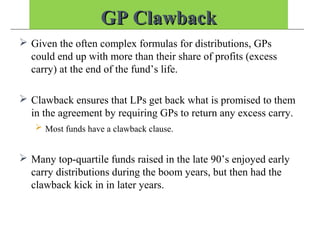 GP ClawbackGP Clawback
 Given the often complex formulas for distributions, GPs
could end up with more than their share of profits (excess
carry) at the end of the fund’s life.
 Clawback ensures that LPs get back what is promised to them
in the agreement by requiring GPs to return any excess carry.
 Most funds have a clawback clause.
 Many top-quartile funds raised in the late 90’s enjoyed early
carry distributions during the boom years, but then had the
clawback kick in in later years.
 