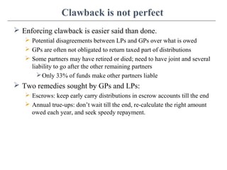 Clawback is not perfect
 Enforcing clawback is easier said than done.
 Potential disagreements between LPs and GPs over what is owed
 GPs are often not obligated to return taxed part of distributions
 Some partners may have retired or died; need to have joint and several
liability to go after the other remaining partners
Only 33% of funds make other partners liable
 Two remedies sought by GPs and LPs:
 Escrows: keep early carry distributions in escrow accounts till the end
 Annual true-ups: don’t wait till the end, re-calculate the right amount
owed each year, and seek speedy repayment.
 