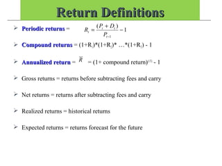 Return DefinitionsReturn Definitions
 Periodic returnsPeriodic returns =
 Compound returnsCompound returns = (1+R1)*(1+R2)* …*(1+RT) - 1
 Annualized returnAnnualized return = = (1+ compound return)(1/T)
- 1
 Gross returns = returns before subtracting fees and carry
 Net returns = returns after subtracting fees and carry
 Realized returns = historical returns
 Expected returns = returns forecast for the future
1
)(
1
−
+
=
−t
tt
t
P
DP
R
R
 