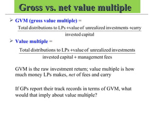 Gross vs. net value multipleGross vs. net value multiple
 GVM (gross value multiple) =
 Value multiple =
GVM is the raw investment return; value multiple is how
much money LPs makes, net of fees and carry
If GPs report their track records in terms of GVM, what
would that imply about value multiple?
capitalinvested
carrysinvestmentunrealizedofvalueLPstoonsdistributiTotal ++
feesmanagementcapitalinvested
sinvestmentunrealizedofvalueLPstoonsdistributiTotal
+
+
 