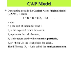 CAP ModelCAP Model
 Our starting point is the Capital-Asset-Pricing Model
(CAPM). It states
ri = Ri = Rf + β(Rm – Rf) ,
where
ri is the cost of capital for asset i,
Ri is the expected return for asset i,
Rf represents the risk-free rate,
Rm is the return on the whole market portfolio,
β, or “beta”, is the level of risk for asset i.
The difference (Rm – Rf) is called the market premium.
 