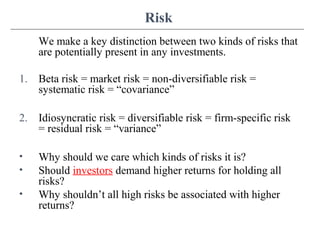 Risk
We make a key distinction between two kinds of risks that
are potentially present in any investments.
1. Beta risk = market risk = non-diversifiable risk =
systematic risk = “covariance”
2. Idiosyncratic risk = diversifiable risk = firm-specific risk
= residual risk = “variance”
• Why should we care which kinds of risks it is?
• Should investors demand higher returns for holding all
risks?
• Why shouldn’t all high risks be associated with higher
returns?
 