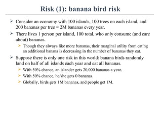 Risk (1): banana bird risk
 Consider an economy with 100 islands, 100 trees on each island, and
200 bananas per tree = 2M bananas every year.
 There lives 1 person per island, 100 total, who only consume (and care
about) bananas.
 Though they always like more bananas, their marginal utility from eating
an additional banana is decreasing in the number of bananas they eat.
 Suppose there is only one risk in this world: banana birds randomly
land on half of all islands each year and eat all bananas.
 With 50% chance, an islander gets 20,000 bananas a year.
 With 50% chance, he/she gets 0 bananas.
 Globally, birds gets 1M bananas, and people get 1M.
 