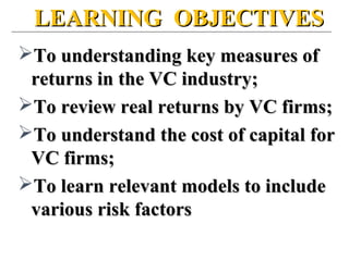 LEARNING OBJECTIVESLEARNING OBJECTIVES
To understanding key measures ofTo understanding key measures of
returns in the VC industry;returns in the VC industry;
To review real returns by VC firms;To review real returns by VC firms;
To understand the cost of capital forTo understand the cost of capital for
VC firms;VC firms;
To learn relevant models to includeTo learn relevant models to include
various risk factorsvarious risk factors
 