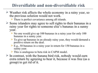 Diversifiable and non-diversifiable risk
 Weather risk affects the whole economy in a rainy year, so
the previous solution would not work.
 There is perfect covariance among all islands.
 Some islanders may agree to sell rights to their bananas in a
rainy year for rights to someone else’s bananas in a sunny
year.
 No one would give up 100 bananas in a rainy year for only 100
bananas in a sunny year.
 To give up bananas in an already rainy year, they would demand a
positive return on the deal.
 E.g., 50 bananas in a rainy year in return for 150 bananas in a
sunny year.
 This is analogous to beta risk in CAPM model.
 In contrast, with the banana bird risk, nobody would earn
extra return by agreeing to bear it, because it was free (as a
group) to get rid of it.
 