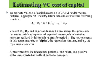 EstimatingEstimating VC cost of capitalVC cost of capital
 To estimate VC cost of capital according to CAPM model, we use
historical aggregate VC industry return data and estimate the following
equation:
Rvc, t - Rf,t = α + β(Rm,t – Rf,t) + evc,t,
where β, Rvc,t, Rm,t, and Rf,t are as defined before, except that previously
the return variables represented expected returns, while here they
represent realized (= historical) returns for period t. The new elements
in this equation are α, or “alpha”, the regression constant, and evc,t, the
regression error term.
Alpha represents the unexpected portion of the return, and positive
alpha is interpreted as skills of portfolio managers.
 