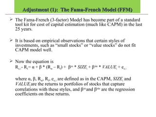Adjustment (1): The Fama-French Model (FFM)Adjustment (1): The Fama-French Model (FFM)
 The Fama-French (3-factor) Model has become part of a standard
tool kit for cost of capital estimation (much like CAPM) in the last
25 years.
 It is based on empirical observations that certain styles of
investments, such as “small stocks” or “value stocks” do not fit
CAPM model well.
 Now the equation is
Rvc,t- Rft= α + β * (Rmt – Rft) + βsize
* SIZEt + βvalue
* VALUEt + evc,t
where α, β, Rmt, Rft, evc,t are defined as in the CAPM, SIZEt and
VALUEtare the returns to portfolios of stocks that capture
correlations with these styles, and βsize
and βvalue
are the regression
coefficients on these returns.
 