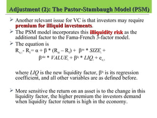Adjustment (2): The Pastor-Stambaugh Model (PSM)Adjustment (2): The Pastor-Stambaugh Model (PSM)
 Another relevant issue for VC is that investors may require
premium for illiquid investmentspremium for illiquid investments.
 The PSM model incorporates this illiquidity riskilliquidity risk as the
additional factor to the Fama-French 3-factor model.
 The equation is
Rvc, t- Rft= α + β * (Rmt – Rft) + βsize
* SIZEt +
βvalue
* VALUEt + βliq
* LIQt + evc,t
where LIQ is the new liquidity factor, βliq
is its regression
coefficient, and all other variables are as defined before.
 More sensitive the return on an asset is to the change in this
liquidity factor, the higher premium the investors demand
when liquidity factor return is high in the economy.
 