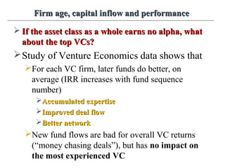 Firm age, capital inflow and performanceFirm age, capital inflow and performance
 If the asset class as a whole earns no alpha, whatIf the asset class as a whole earns no alpha, what
about the top VCs?about the top VCs?
Study of Venture Economics data shows that
For each VC firm, later funds do better, on
average (IRR increases with fund sequence
number)
Accumulated expertiseAccumulated expertise
Improved deal flowImproved deal flow
Better networkBetter network
New fund flows are bad for overall VC returns
(“money chasing deals”), but has no impact on
the most experienced VC
 