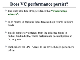 Does VC performance persist?Does VC performance persist?
 The study also find strong evidence that “winners stay“winners stay
winners”.winners”.
 High returns in previous funds forecast high returns in future
funds.
 This is completely different from the evidence found in
mutual fund industry, where performance does not persist in
the long run
 Implications for LPs: Access to the coveted, high-performers
is key.
 
