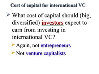 Cost of capital for international VCCost of capital for international VC
 What cost of capital should (big,What cost of capital should (big,
diversified)diversified) investorsinvestors expect toexpect to
earn from investing inearn from investing in
international VC?international VC?
 Again, notAgain, not entrepreneursentrepreneurs
 NotNot venture capitalistsventure capitalists
 