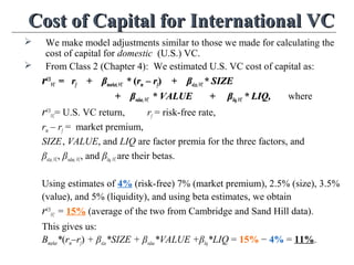 Cost of Capital for International VCCost of Capital for International VC
 We make model adjustments similar to those we made for calculating the
cost of capital for domestic (U.S.) VC.
 From Class 2 (Chapter 4): We estimated U.S. VC cost of capital as:
rrUSUS
VCVC == rrff + β+ βmarketmarket,VC,VC ** ((rrmm – r– rff)) + β+ βsizesize,VC,VC * SIZE* SIZE
+ β+ βvaluevalue,VC,VC * VALUE + β* VALUE + βliqliq,VC,VC * LIQ,* LIQ, where
rUS
VC= U.S. VC return, rf = risk-free rate,
rm – rf = market premium,
SIZE, VALUE, and LIQ are factor premia for the three factors, and
βsize,VC, βvalue,VC, and βliq,VCare their betas.
Using estimates of 4% (risk-free) 7% (market premium), 2.5% (size), 3.5%
(value), and 5% (liquidity), and using beta estimates, we obtain
rUS
VC = 15% (average of the two from Cambridge and Sand Hill data).
This gives us:
Βmarket*(rm–rf) + βsize*SIZE + βvalue*VALUE +βliq*LIQ = 15% − 4% = 11%.
 
