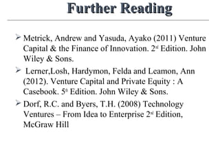 Further ReadingFurther Reading
 Metrick, Andrew and Yasuda, Ayako (2011) Venture
Capital & the Finance of Innovation. 2nd
Edition. John
Wiley & Sons.
 Lerner,Losh, Hardymon, Felda and Leamon, Ann
(2012). Venture Capital and Private Equity : A
Casebook. 5th
Edition. John Wiley & Sons.
 Dorf, R.C. and Byers, T.H. (2008) Technology
Ventures – From Idea to Enterprise 2nd
Edition,
McGraw Hill
 